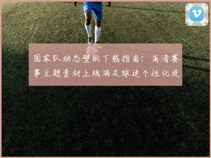 国家队动态壁纸下载指南:高清赛事主题素材上线满足球迷个性化设置需求