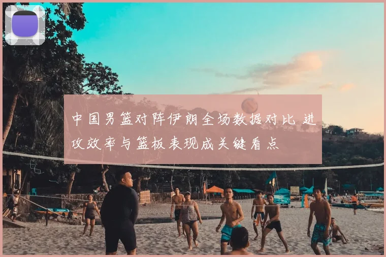 中国男篮对阵伊朗全场数据对比 进攻效率与篮板表现成关键看点