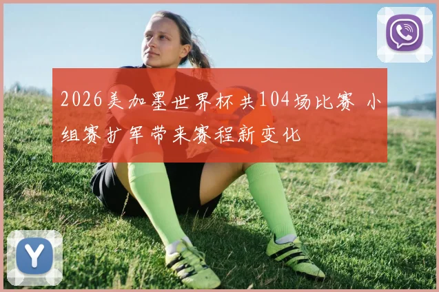 2026美加墨世界杯共104场比赛 小组赛扩军带来赛程新变化