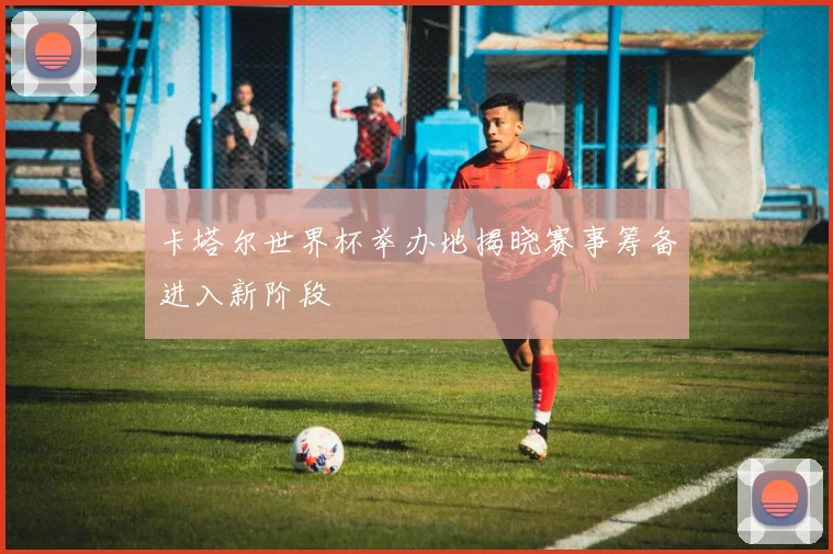 卡塔尔世界杯举办地揭晓赛事筹备进入新阶段