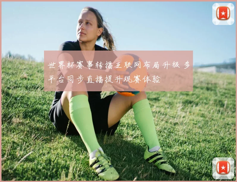 世界杯赛事转播互联网布局升级 多平台同步直播提升观赛体验