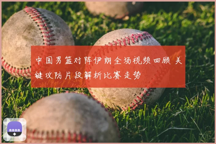 中国男篮对阵伊朗全场视频回顾 关键攻防片段解析比赛走势