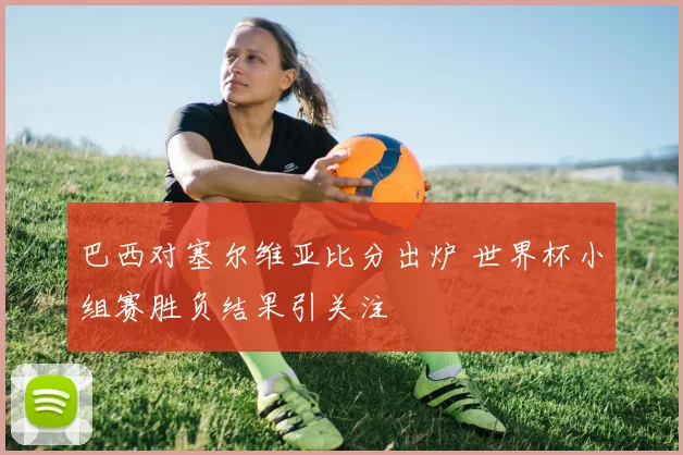 巴西对塞尔维亚比分出炉 世界杯小组赛胜负结果引关注