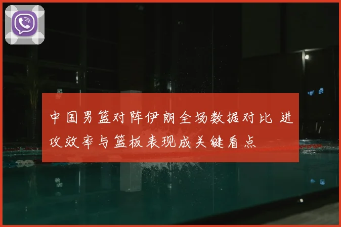 中国男篮对阵伊朗全场数据对比 进攻效率与篮板表现成关键看点