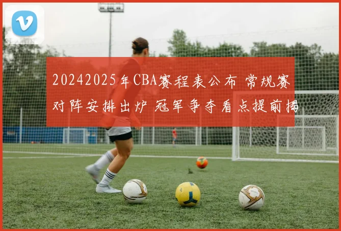 20242025年CBA赛程表公布 常规赛对阵安排出炉 冠军争夺看点提前揭晓