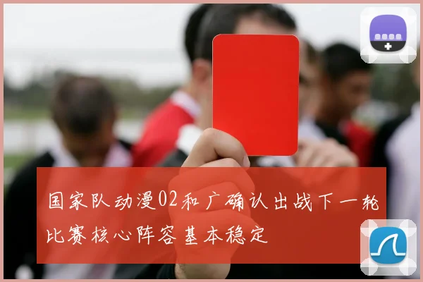国家队动漫02和广确认出战下一轮比赛核心阵容基本稳定