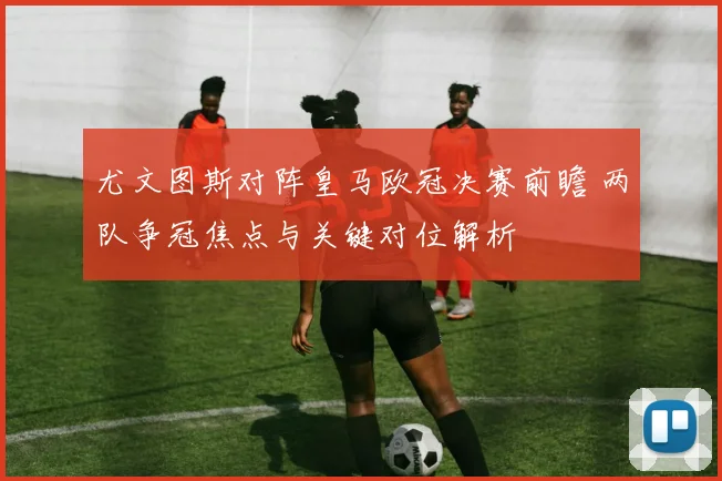 尤文图斯对阵皇马欧冠决赛前瞻 两队争冠焦点与关键对位解析