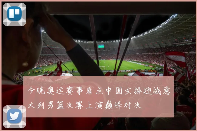 今晚奥运赛事看点中国女排迎战意大利男篮决赛上演巅峰对决