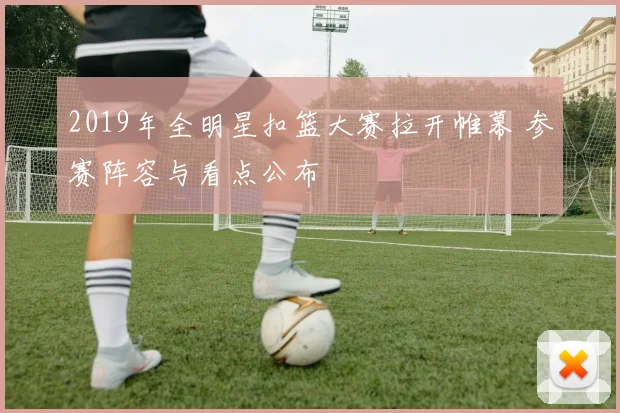 2019年全明星扣篮大赛拉开帷幕 参赛阵容与看点公布