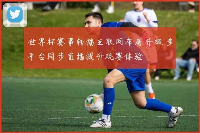 世界杯赛事转播互联网布局升级 多平台同步直播提升观赛体验