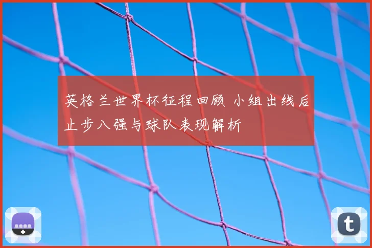 英格兰世界杯征程回顾 小组出线后止步八强与球队表现解析