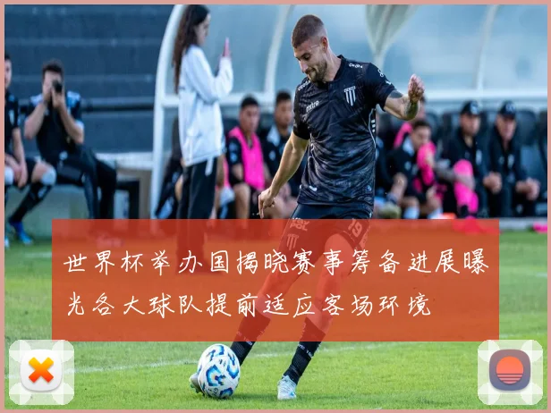 世界杯举办国揭晓赛事筹备进展曝光各大球队提前适应客场环境