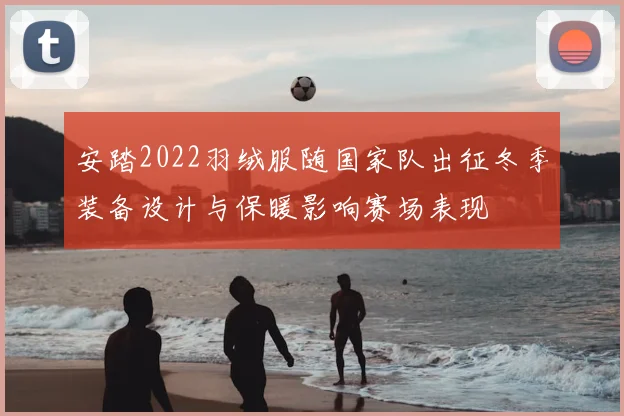 安踏2022羽绒服随国家队出征冬季装备设计与保暖影响赛场表现