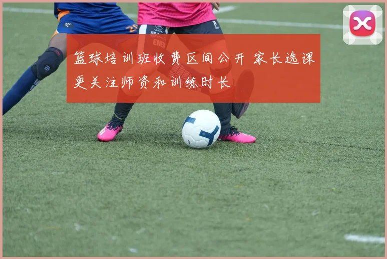 篮球培训班收费区间公开 家长选课更关注师资和训练时长