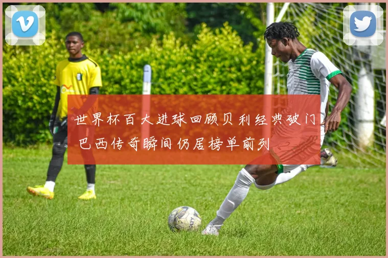世界杯百大进球回顾贝利经典破门 巴西传奇瞬间仍居榜单前列