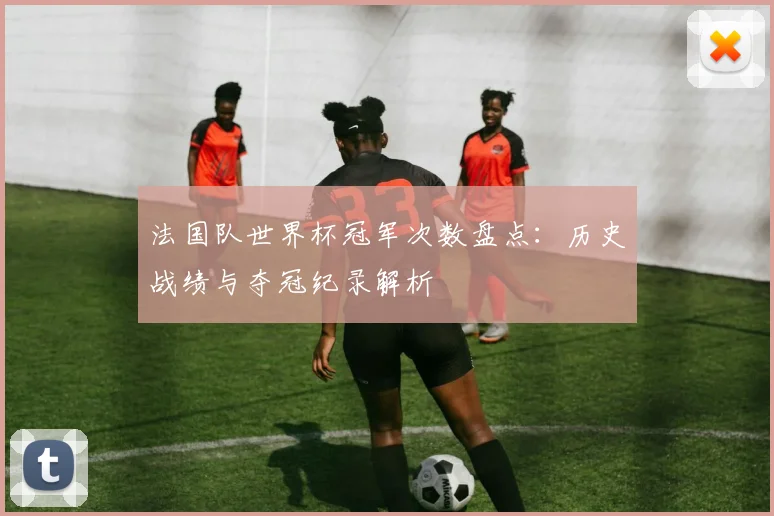 法国队世界杯冠军次数盘点:历史战绩与夺冠纪录解析