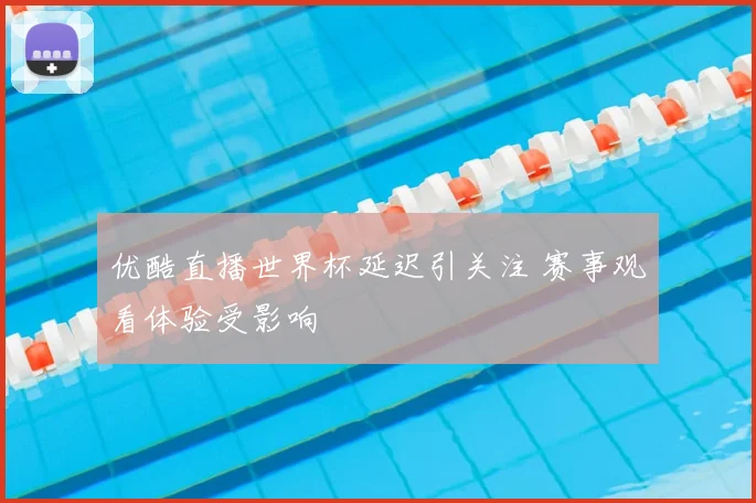 优酷直播世界杯延迟引关注 赛事观看体验受影响
