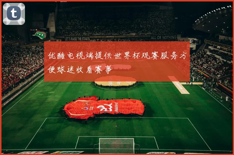 优酷电视端提供世界杯观赛服务方便球迷收看赛事