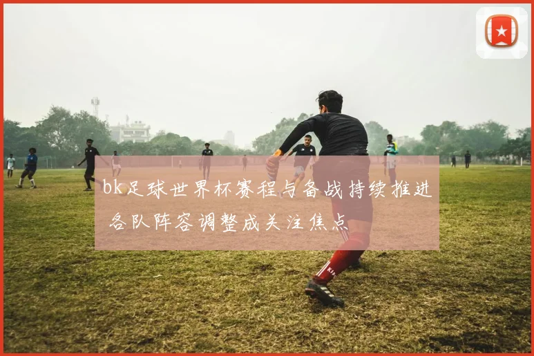 bk足球世界杯赛程与备战持续推进 各队阵容调整成关注焦点