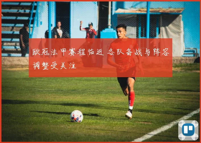欧冠法甲赛程临近 各队备战与阵容调整受关注