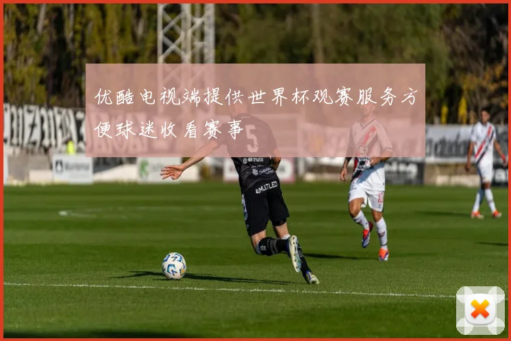 优酷电视端提供世界杯观赛服务方便球迷收看赛事