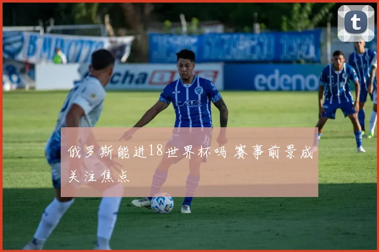 俄罗斯能进18世界杯吗 赛事前景成关注焦点